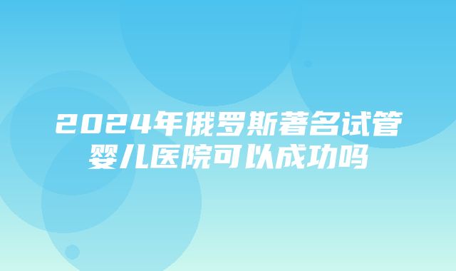 2024年俄罗斯著名试管婴儿医院可以成功吗