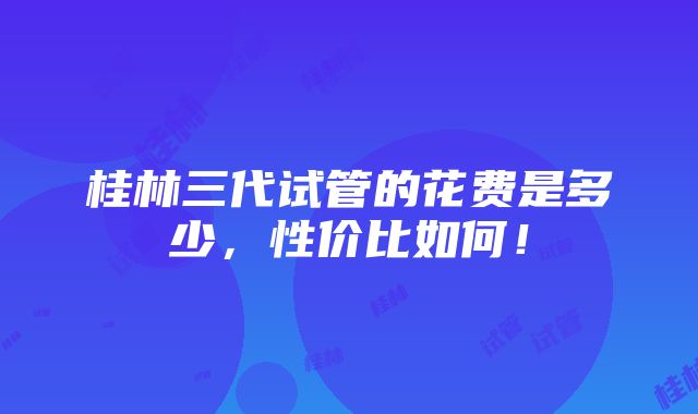 桂林三代试管的花费是多少，性价比如何！