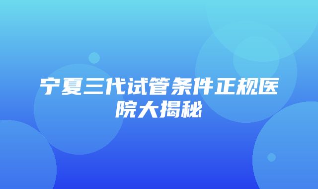 宁夏三代试管条件正规医院大揭秘