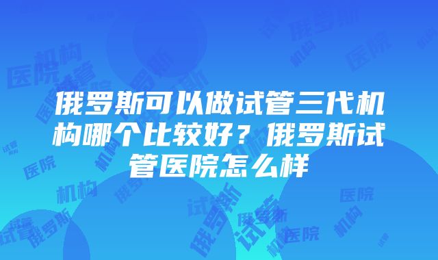 俄罗斯可以做试管三代机构哪个比较好？俄罗斯试管医院怎么样