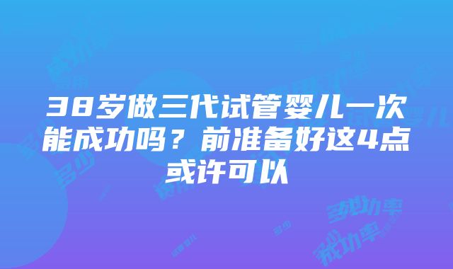 38岁做三代试管婴儿一次能成功吗？前准备好这4点或许可以