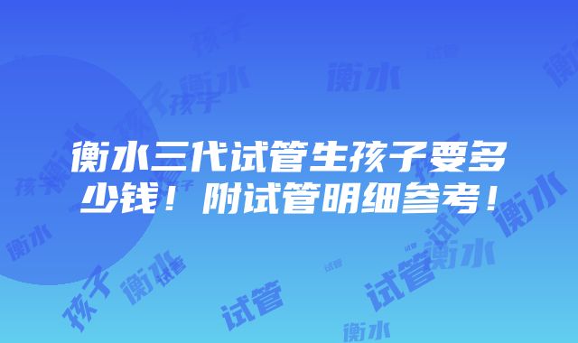 衡水三代试管生孩子要多少钱！附试管明细参考！