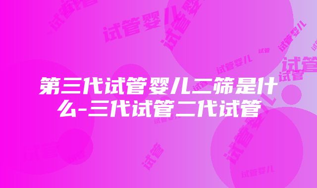 第三代试管婴儿二筛是什么-三代试管二代试管