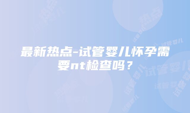 最新热点-试管婴儿怀孕需要nt检查吗？