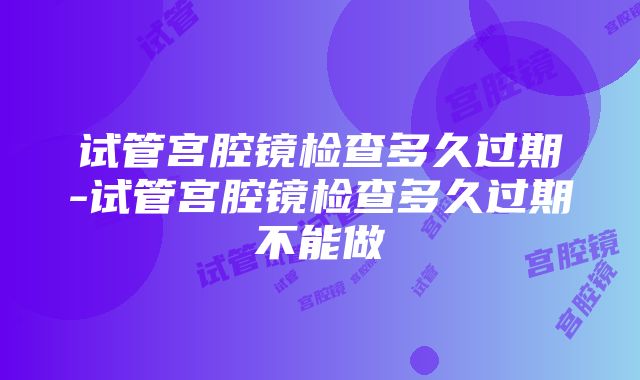 试管宫腔镜检查多久过期-试管宫腔镜检查多久过期不能做