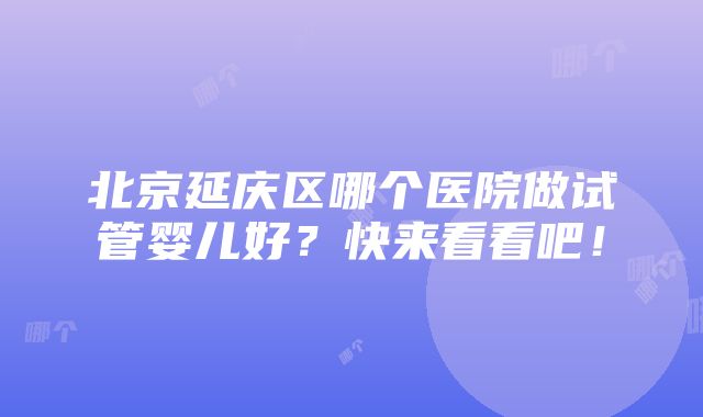 北京延庆区哪个医院做试管婴儿好？快来看看吧！