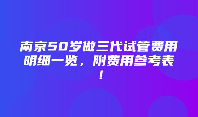 南京50岁做三代试管费用明细一览，附费用参考表！