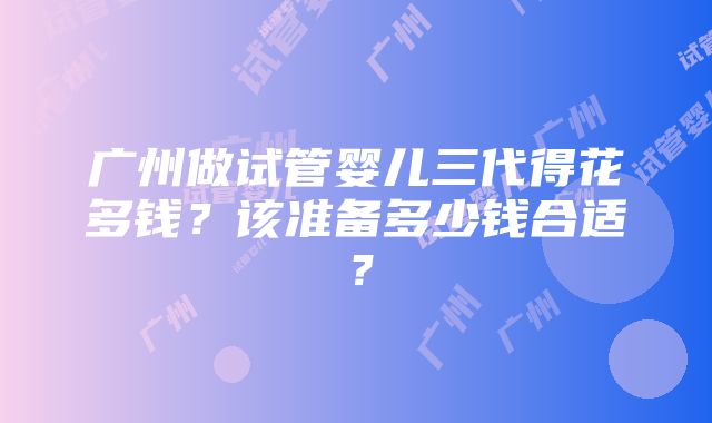 广州做试管婴儿三代得花多钱？该准备多少钱合适？