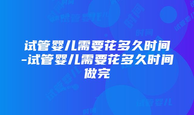 试管婴儿需要花多久时间-试管婴儿需要花多久时间做完