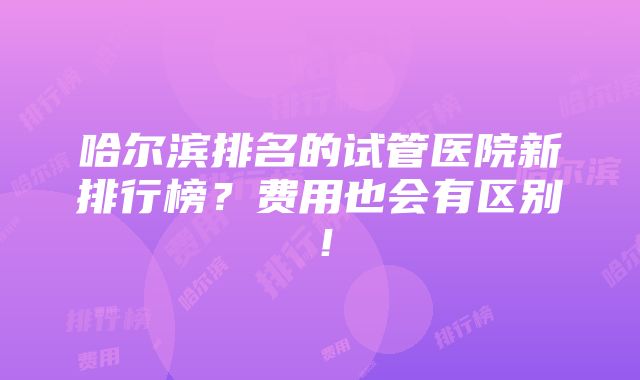 哈尔滨排名的试管医院新排行榜？费用也会有区别！