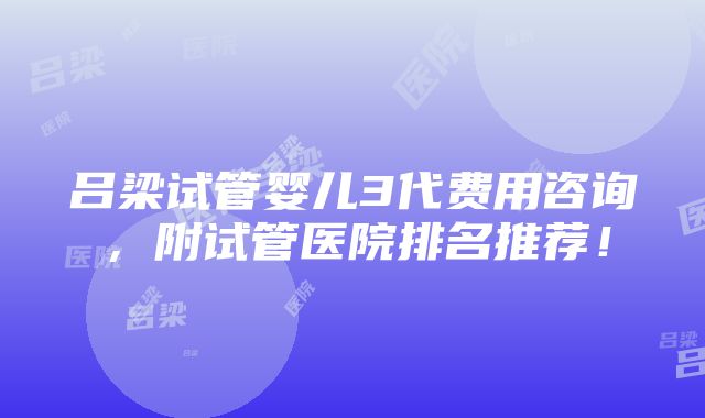 吕梁试管婴儿3代费用咨询，附试管医院排名推荐！