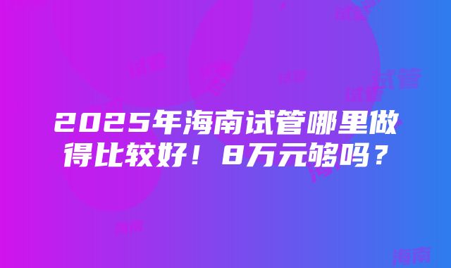 2025年海南试管哪里做得比较好！8万元够吗？