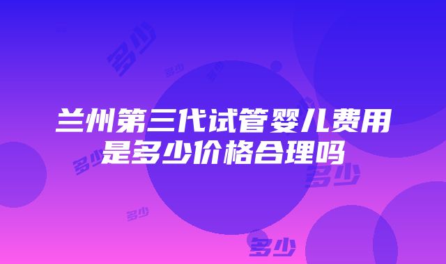 兰州第三代试管婴儿费用是多少价格合理吗