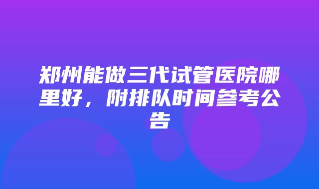 郑州能做三代试管医院哪里好，附排队时间参考公告