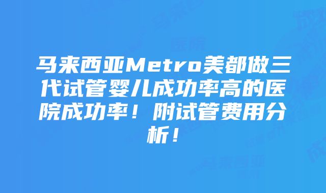 马来西亚Metro美都做三代试管婴儿成功率高的医院成功率！附试管费用分析！