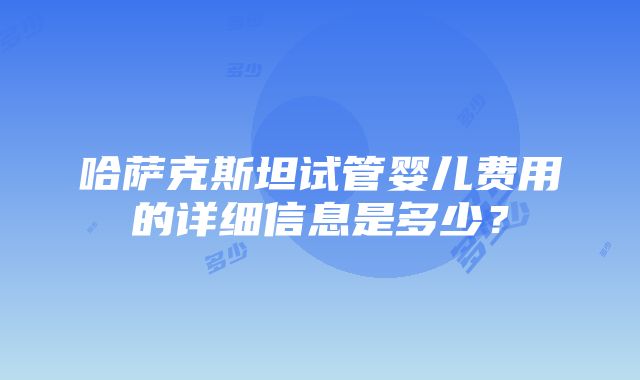 哈萨克斯坦试管婴儿费用的详细信息是多少？