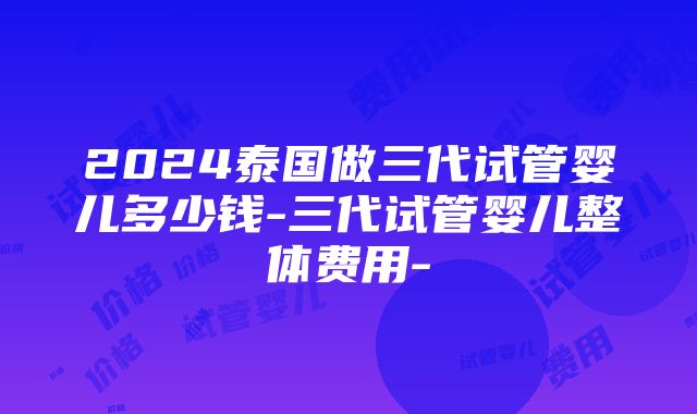 2024泰国做三代试管婴儿多少钱-三代试管婴儿整体费用-