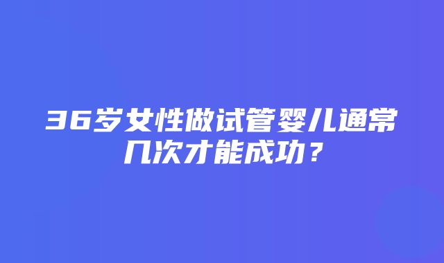 36岁女性做试管婴儿通常几次才能成功？