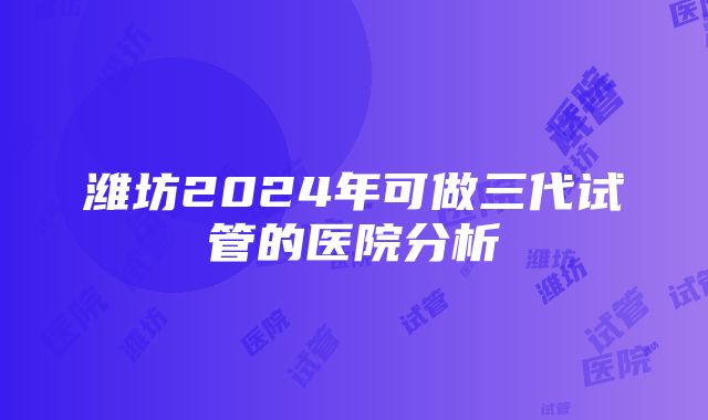 潍坊2024年可做三代试管的医院分析