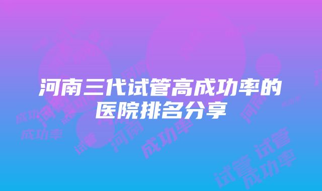 河南三代试管高成功率的医院排名分享