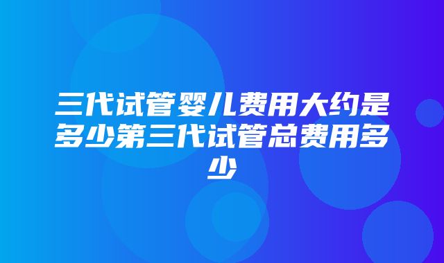 三代试管婴儿费用大约是多少第三代试管总费用多少