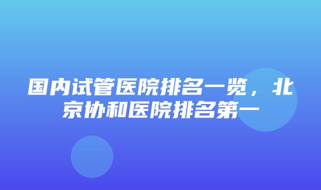 国内试管医院排名一览，北京协和医院排名第一