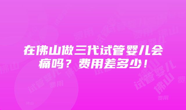 在佛山做三代试管婴儿会痛吗？费用差多少！