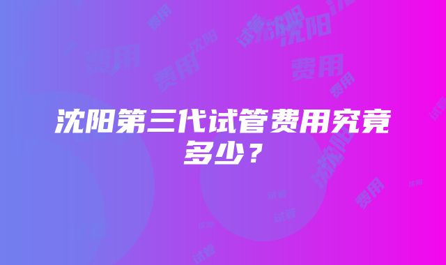 沈阳第三代试管费用究竟多少？