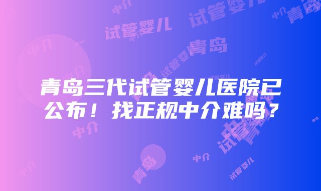 青岛三代试管婴儿医院已公布！找正规中介难吗？