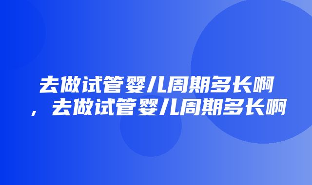 去做试管婴儿周期多长啊，去做试管婴儿周期多长啊