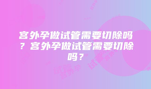 宫外孕做试管需要切除吗？宫外孕做试管需要切除吗？