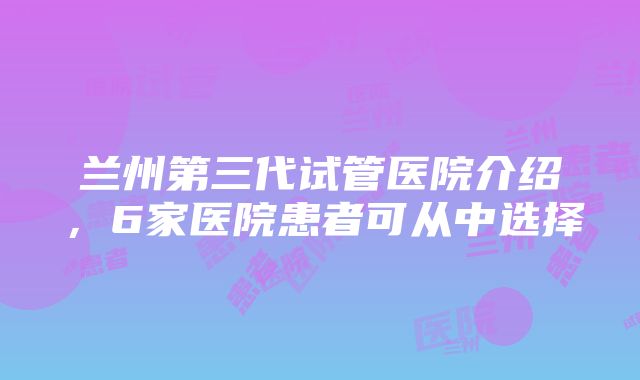 兰州第三代试管医院介绍，6家医院患者可从中选择