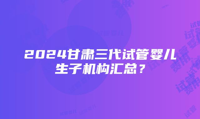 2024甘肃三代试管婴儿生子机构汇总？