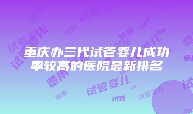 重庆办三代试管婴儿成功率较高的医院最新排名