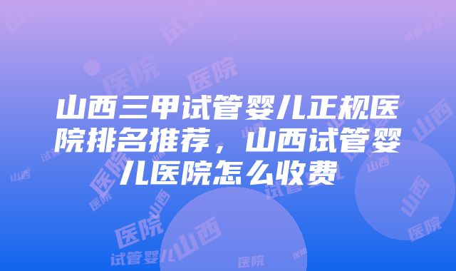 山西三甲试管婴儿正规医院排名推荐，山西试管婴儿医院怎么收费