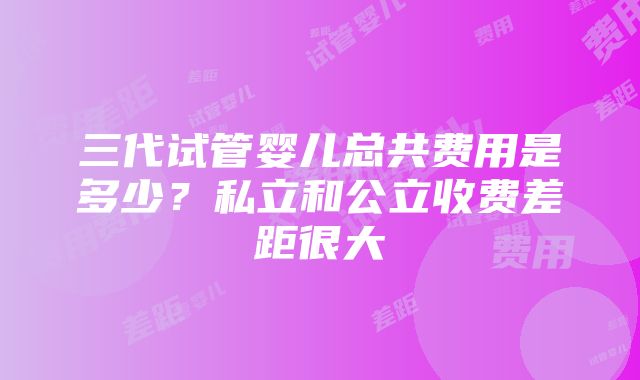 三代试管婴儿总共费用是多少？私立和公立收费差距很大