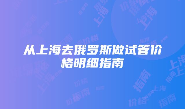 从上海去俄罗斯做试管价格明细指南