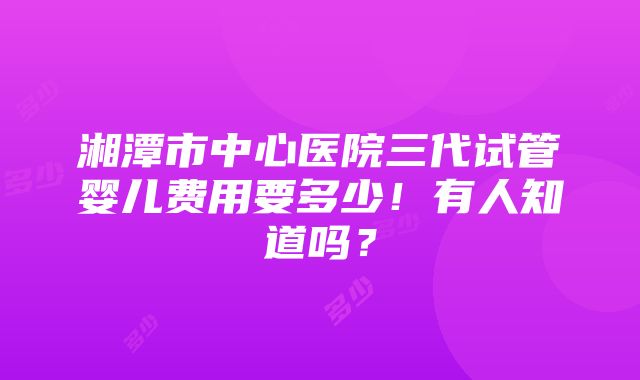 湘潭市中心医院三代试管婴儿费用要多少！有人知道吗？