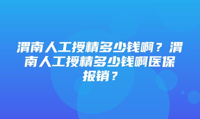 渭南人工授精多少钱啊？渭南人工授精多少钱啊医保报销？