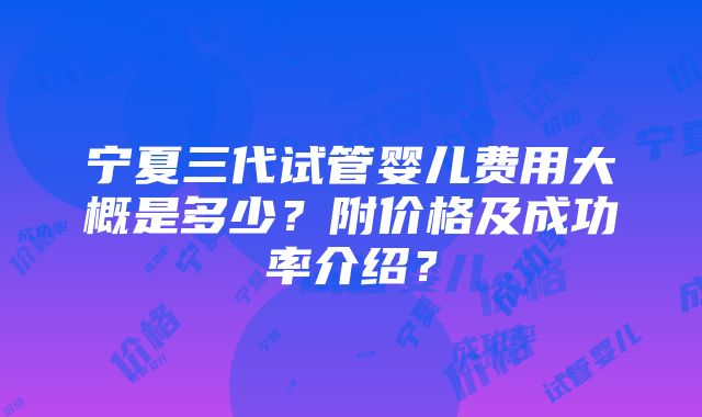 宁夏三代试管婴儿费用大概是多少？附价格及成功率介绍？