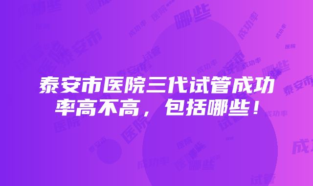 泰安市医院三代试管成功率高不高，包括哪些！