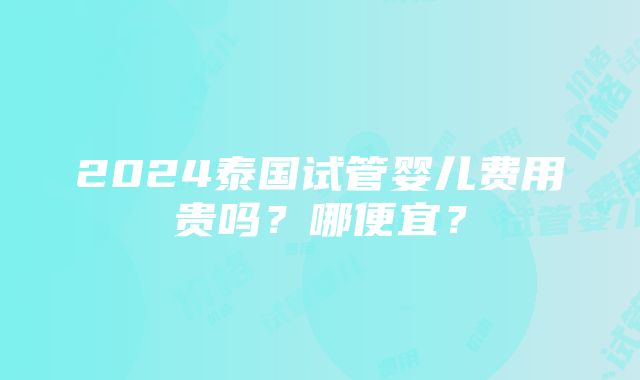 2024泰国试管婴儿费用贵吗？哪便宜？