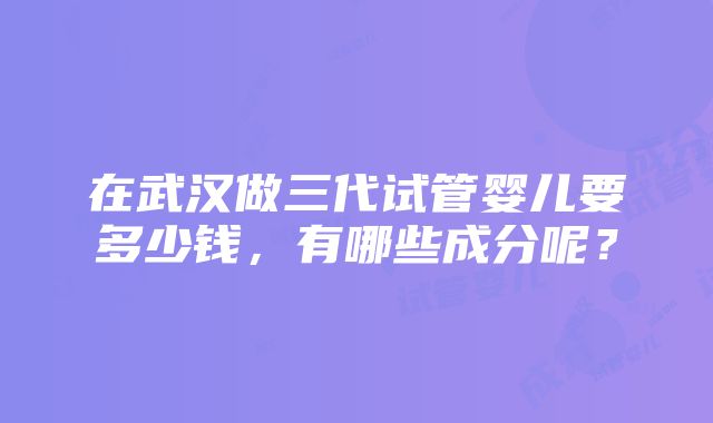 在武汉做三代试管婴儿要多少钱，有哪些成分呢？