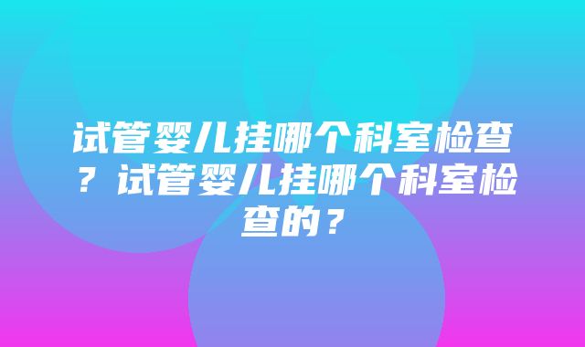 试管婴儿挂哪个科室检查？试管婴儿挂哪个科室检查的？