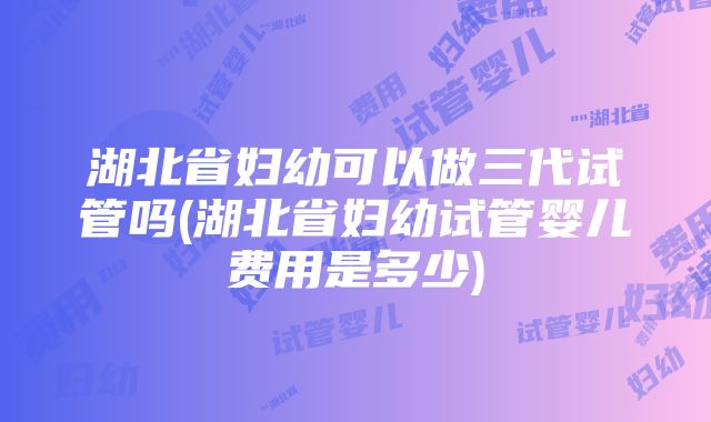 湖北省妇幼可以做三代试管吗(湖北省妇幼试管婴儿费用是多少)