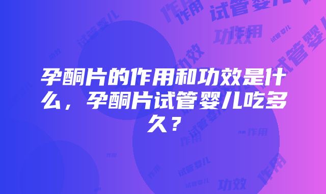 孕酮片的作用和功效是什么，孕酮片试管婴儿吃多久？