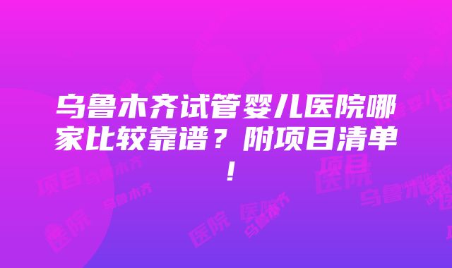 乌鲁木齐试管婴儿医院哪家比较靠谱？附项目清单！