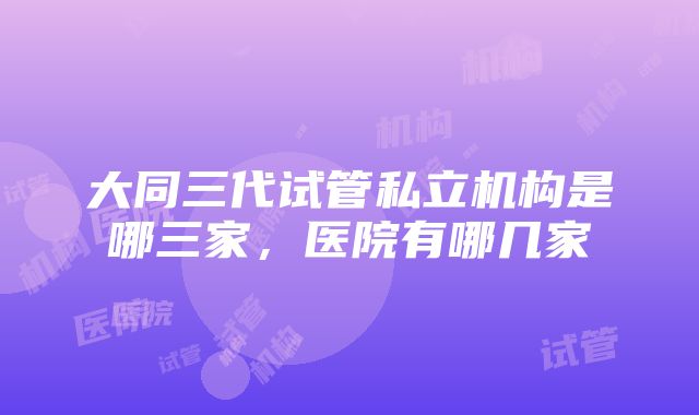 大同三代试管私立机构是哪三家，医院有哪几家