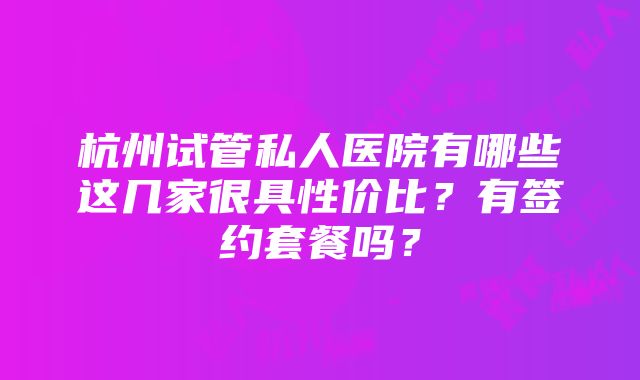 杭州试管私人医院有哪些这几家很具性价比？有签约套餐吗？