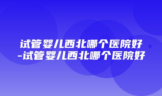 试管婴儿西北哪个医院好-试管婴儿西北哪个医院好